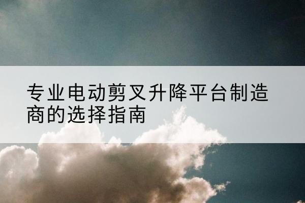 晋中电动剪叉升降平台厂家-专业电动剪叉升降平台制造商的选择指南