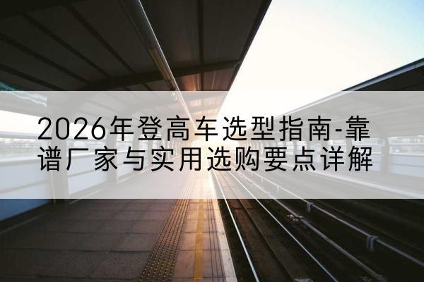 晋中登高车厂家推荐-2026年登高车选型指南-靠谱厂家与实用选购要点详解