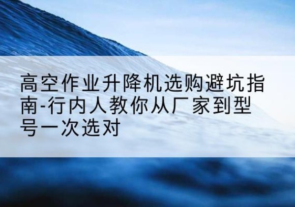 晋中升降平台厂家-高空作业升降机选购避坑指南-行内人教你从厂家到型号一次选对