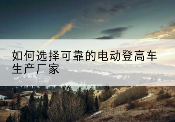 晋中电动登高车厂家-如何选择可靠的电动登高车生产厂家