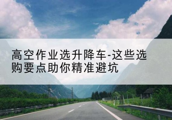 晋中升降车厂家-高空作业选升降车-这些选购要点助你*避坑