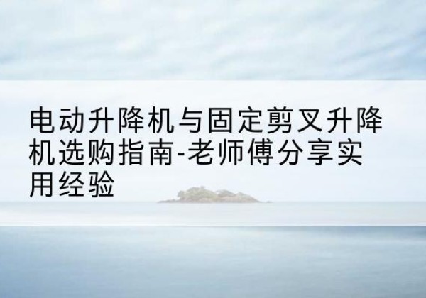 晋中电动升降机怎么选-电动升降机与固定剪叉升降机选购指南-老师傅分享实用经验