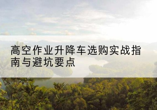 晋中升降车怎么选-高空作业升降车选购实战指南与避坑要点