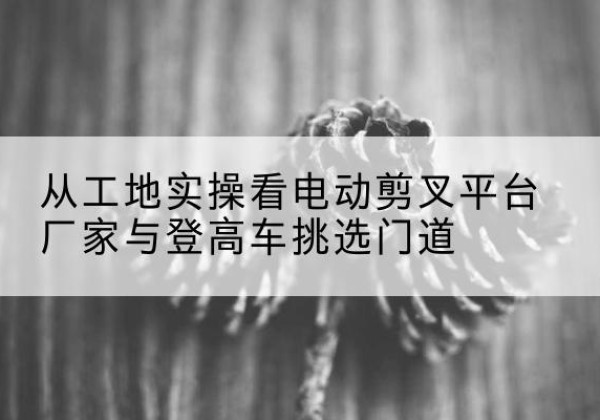 晋中电动剪叉升降平台厂家-从工地实操看电动剪叉平台厂家与登高车挑选门道